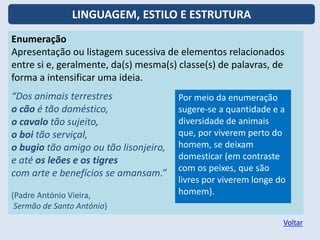 Enumeração
Apresentação ou listagem sucessiva de elementos relacionados
entre si e, geralmente, da(s) mesma(s) classe(s) de palavras, de
forma a intensificar uma ideia.
“Dos animais terrestres
o cão é tão doméstico,
o cavalo tão sujeito,
o boi tão serviçal,
o bugio tão amigo ou tão lisonjeiro,
e até os leões e os tigres
com arte e benefícios se amansam.”
(Padre António Vieira,
Sermão de Santo António)
Por meio da enumeração
sugere-se a quantidade e a
diversidade de animais
que, por viverem perto do
homem, se deixam
domesticar (em contraste
com os peixes, que são
livres por viverem longe do
homem).
Voltar
LINGUAGEM, ESTILO E ESTRUTURA
 