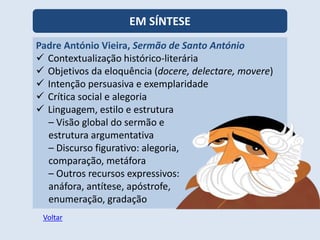 EM SÍNTESE
Padre António Vieira, Sermão de Santo António
 Contextualização histórico-literária
 Objetivos da eloquência (docere, delectare, movere)
 Intenção persuasiva e exemplaridade
 Crítica social e alegoria
 Linguagem, estilo e estrutura
– Visão global do sermão e
estrutura argumentativa
– Discurso figurativo: alegoria,
comparação, metáfora
– Outros recursos expressivos:
anáfora, antítese, apóstrofe,
enumeração, gradação
Voltar
 