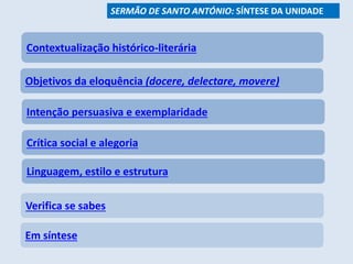 Contextualização histórico-literária
Objetivos da eloquência (docere, delectare, movere)
Intenção persuasiva e exemplaridade
Linguagem, estilo e estrutura
Verifica se sabes
Em síntese
SERMÃO DE SANTO ANTÓNIO: SÍNTESE DA UNIDADE
Crítica social e alegoria
 