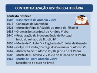 CONTEXTUALIZAÇÃO HISTÓRICO-LITERÁRIA
Contexto histórico
1608 – Nascimento de António Vieira
1615 – Conquista do Maranhão
1621 – Morte de Filipe II / Subida ao trono de Filipe III
1635 – Ordenação sacerdotal de António Vieira
1640 – Restauração da independência de Portugal
Início do reinado de D. João IV
1656 – Morte de D. João IV / Regência de D. Luísa de Gusmão
1662 – Golpe de Estado / Entrega do Governo a D. Afonso VI
1667 – Abdicação de D. Afonso VI / Regência de D. Pedro
1683 – Morte de D. Afonso VI / Início do reinado de D. Pedro II
1967 – Morte de Padre António Vieira
Descoberta de ouro no Brasil
 