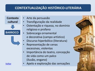 CONTEXTUALIZAÇÃO HISTÓRICO-LITERÁRIA
Contexto
cultural
BARROCO
• Arte da persuasão
• Transfiguração da realidade
• Ostentação e riqueza, no domínio
religioso e profano
• Sobrecarga ornamental
e decorativa (campo artístico)
• Discurso hiperbólico (literatura)
• Representação de cenas
excessivas, violentas
• Importância do teatro, concepção
de vida como um palco
(ilusão, engano)
• Apelo e exploração das sensações
Voltar
 