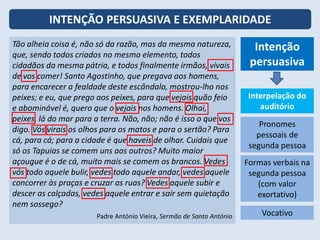 INTENÇÃO PERSUASIVA E EXEMPLARIDADE
Tão alheia coisa é, não só da razão, mas da mesma natureza,
que, sendo todos criados no mesmo elemento, todos
cidadãos da mesma pátria, e todos finalmente irmãos, vivais
de vos comer! Santo Agostinho, que pregava aos homens,
para encarecer a fealdade deste escândalo, mostrou-lho nos
peixes; e eu, que prego aos peixes, para que vejais quão feio
e abominável é, quero que o vejais nos homens. Olhai,
peixes, lá do mar para a terra. Não, não; não é isso o que vos
digo. Vós virais os olhos para os matos e para o sertão? Para
cá, para cá; para a cidade é que haveis de olhar. Cuidais que
só os Tapuias se comem uns aos outros? Muito maior
açougue é o de cá, muito mais se comem os brancos. Vedes
vós todo aquele bulir, vedes todo aquele andar, vedes aquele
concorrer às praças e cruzar as ruas? Vedes aquele subir e
descer as calçadas, vedes aquele entrar e sair sem quietação
nem sossego?
Padre António Vieira, Sermão de Santo António
Intenção
persuasiva
Interpelação do
auditório
Pronomes
pessoais de
segunda pessoa
Formas verbais na
segunda pessoa
(com valor
exortativo)
Vocativo
 