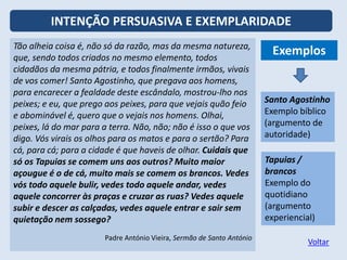 INTENÇÃO PERSUASIVA E EXEMPLARIDADE
Tão alheia coisa é, não só da razão, mas da mesma natureza,
que, sendo todos criados no mesmo elemento, todos
cidadãos da mesma pátria, e todos finalmente irmãos, vivais
de vos comer! Santo Agostinho, que pregava aos homens,
para encarecer a fealdade deste escândalo, mostrou-lho nos
peixes; e eu, que prego aos peixes, para que vejais quão feio
e abominável é, quero que o vejais nos homens. Olhai,
peixes, lá do mar para a terra. Não, não; não é isso o que vos
digo. Vós virais os olhos para os matos e para o sertão? Para
cá, para cá; para a cidade é que haveis de olhar. Cuidais que
só os Tapuias se comem uns aos outros? Muito maior
açougue é o de cá, muito mais se comem os brancos. Vedes
vós todo aquele bulir, vedes todo aquele andar, vedes aquele
concorrer às praças e cruzar as ruas? Vedes aquele subir e
descer as calçadas, vedes aquele entrar e sair sem quietação
nem sossego?
Padre António Vieira, Sermão de Santo António
Exemplos
Santo Agostinho
Exemplo bíblico
(argumento de
autoridade)
Tapuias /
brancos
Exemplo do
quotidiano
(argumento
experiencial)
Tão alheia coisa é, não só da razão, mas da mesma natureza,
que, sendo todos criados no mesmo elemento, todos
cidadãos da mesma pátria, e todos finalmente irmãos, vivais
de vos comer! Santo Agostinho, que pregava aos homens,
para encarecer a fealdade deste escândalo, mostrou-lho
nos peixes; e eu, que prego aos peixes, para que vejais quão
feio e abominável é, quero que o vejais nos homens. Olhai,
peixes, lá do mar para a terra. Não, não; não é isso o que vos
digo. Vós virais os olhos para os matos e para o sertão? Para
cá, para cá; para a cidade é que haveis de olhar. Cuidais que
só os Tapuias se comem uns aos outros? Muito maior
açougue é o de cá, muito mais se comem os brancos. Vedes
vós todo aquele bulir, vedes todo aquele andar, vedes aquele
concorrer às praças e cruzar as ruas? Vedes aquele subir e
descer as calçadas, vedes aquele entrar e sair sem quietação
nem sossego?
Padre António Vieira, Sermão de Santo António
Tão alheia coisa é, não só da razão, mas da mesma natureza,
que, sendo todos criados no mesmo elemento, todos
cidadãos da mesma pátria, e todos finalmente irmãos, vivais
de vos comer! Santo Agostinho, que pregava aos homens,
para encarecer a fealdade deste escândalo, mostrou-lho nos
peixes; e eu, que prego aos peixes, para que vejais quão feio
e abominável é, quero que o vejais nos homens. Olhai,
peixes, lá do mar para a terra. Não, não; não é isso o que vos
digo. Vós virais os olhos para os matos e para o sertão? Para
cá, para cá; para a cidade é que haveis de olhar. Cuidais que
só os Tapuias se comem uns aos outros? Muito maior
açougue é o de cá, muito mais se comem os brancos. Vedes
vós todo aquele bulir, vedes todo aquele andar, vedes
aquele concorrer às praças e cruzar as ruas? Vedes aquele
subir e descer as calçadas, vedes aquele entrar e sair sem
quietação nem sossego?
Padre António Vieira, Sermão de Santo António
Voltar
 