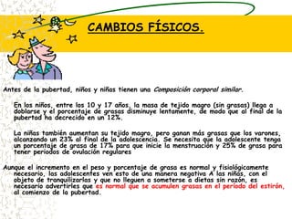 CAMBIOS FÍSICOS.Antes de la pubertad, niños y niñas tienen una Composición corporal similar.	En los niños, entre los 10 y 17 años, la masa de tejido magro (sin grasas) llega a doblarse y el porcentaje de grasas disminuye lentamente, de modo que al final de la pubertad ha decrecido en un 12%. 	La niñas también aumentan su tejido magro, pero ganan más grasas que los varones, alcanzando un 23% al final de la adolescencia. Se necesita que la adolescente tenga un porcentaje de grasa de 17% para que inicie la menstruación y 25% de grasa para tener periodos de ovulación regulares Aunque el incremento en el peso y porcentaje de grasa es normal y fisiológicamente necesario, las adolescentes ven esto de una manera negativa A las niñas, con el objeto de tranquilizarlas y que no lleguen a someterse a dietas sin razón, es necesario advertirles que es normal que se acumulen grasas en el período del estirón, al comienzo de la pubertad. 