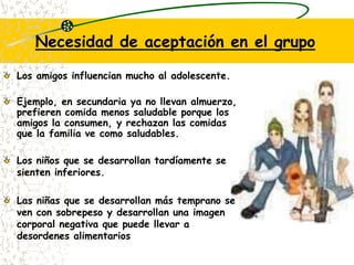 Necesidad de aceptación en el grupoLos amigos influencian mucho al adolescente.Ejemplo, en secundaria ya no llevan almuerzo, prefieren comida menos saludable porque los amigos la consumen, y rechazan las comidas que la familia ve como saludables.Los niños que se desarrollan tardíamente se sienten inferiores.Las niñas que se desarrollan más temprano se ven con sobrepeso y desarrollan una imagen corporal negativa que puede llevar a desordenes alimentarios