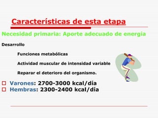 Características de esta etapaNecesidad primaria: Aporte adecuado de energíaDesarrollo		Funciones metabólicas		Actividad muscular de intensidad variable 		Reparar el deterioro del organismo.Varones: 2700-3000 kcal/díaHembras: 2300-2400 kcal/día
