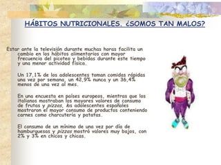 HÁBITOS NUTRICIONALES. ¿SOMOS TAN MALOS?Estar ante la televisión durante muchas horas facilita un cambio en los hábitos alimentarios con mayor frecuencia del picoteo y bebidas durante este tiempo y una menor actividad física.	Un 17,1% de los adolescentes toman comidas rápidas una vez por semana, un 42,9% nunca y un 36,4% menos de una vez al mes. 	En una encuesta en países europeos, mientras que los italianos mostraban los mayores valores de consumo de frutas y pizzas, los adolescentes españoles mostraron el mayor consumo de productos conteniendo carnes como charcutería y patatas.	El consumo de un mínimo de una vez por día de hamburguesas y pizzas mostró valores muy bajos, con 2% y 3% en chicos y chicas.