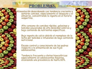 PROBLEMAS.Alimentación desordenada con tendencia creciente a saltarse comidas, especialmente el desayuno y el almuerzo, concentrando la ingesta en el horario vespertino.	Alto consumo de comidas rápidas, golosinas y bebidas azucaradas de alta densidad calórica y bajo contenido de nutrientes específicos. 	Baja ingesta de calcio debido al reemplazo de la leche por bebidas o infusiones de bajo contenido nutricional. 	Escaso control y conocimiento de los padres respecto a la alimentación de sus hijos adolescentes. 	Tendencia frecuente a dietas hipocalóricas especialmente en adolescentes mayores, alcanzando una prevalencia de hasta 60%.