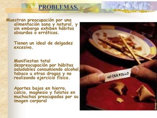 PROBLEMAS.Muestran preocupación por una alimentación sana y natural, y  sin embargo exhiben hábitos absurdos o erráticos.  	Tienen un ideal de delgadez excesivo.	Manifiestan total despreocupación por hábitos saludables consumiendo alcohol, tabaco u otras drogas y no realizando ejercicio físico.	Aportes bajos en hierro, calcio, magnesio y folatos en muchachas preocupadas por su imagen corporal