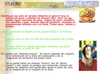 SNACKS.Constituyen una serie de variados alimentos en general ricos en mezclas de grasa y azúcares de diversos tipos, entre los que pueden figurar porciones de pizza, rodajas de carne, bocadillos con embutidos o paté, diversos tipos de pastelería, chocolate en presentaciones distintas con o sin leche, frutos secos, helados y batidos.Losmás consumidos en España son los salados (63%) y charcutería (13%).	Suponen entre un 10 y un 30% del total energético de la dieta diaria. 	El comer entre las comidas principales constituye una parte importante de su estilo de vida.No siempre son “alimentos basura”. Su efecto depende del conjunto de la distribución de la dieta del adolescente y de la composición en nutrientes del propio snack. 	No se puede hablar de alimento "basura“ sino de "dietas basura" y ello cuando se produce una reiteración rutinaria del consumo de alimentos mal equilibrados desde el punto de vista de su composición en el conjunto de la dieta.