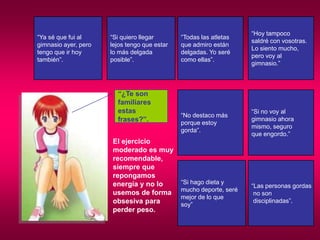 BritneySpears, JennifferLoveHewit, son ejemplos perfectos del tipo de mujer a la que me acabo de referir.Mientras que a las jóvenes se les sigan inculcando valores de extrema competencia, eficaciay competitividad, millones de chicas tendrán sentimientosnegativos acerca de sus cuerpos porque sienten queno se ajustan a esas imperantes modelos de extremaesbeltez y atractivo. Piensan que su felicidad y autoestima estará siempre en relación directa con elveredicto de la báscula, con el dictamen del espejo.Las mujeres se comparan con sus amigas y no dejan de querer cambiar para encajar en esa única definición de lo que debe ser uncuerpo perfecto. No importa la edad, la mayoríadestina ingentes cantidades de tiempo, recursos, dinero, energía física y mental tratando deasemejarse  a modelos imposibles. Es mucho más razonable aprender a querer y considerarvaliosos nuestros cuerpos como son. 