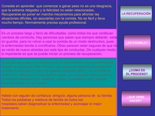El cuestionario más simple para la detección precoz es el cuestionario ingles SCOFF:1. ¿Te provocas el vómito porque te sientes incómodamente llena?2. ¿Te preocupas por haber perdido el control sobre la comida?3. ¿Has perdido recientemente más de seis kilos en tres meses?4. ¿Te consideras "gorda" y los demás te dicen que estás delgada?5. ¿Crees que la comida domina tu vida?Responder a una sola pregunta de forma afirmativa es suficiente para ser incluida en el grupo de riesgo