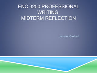 ENC 3250 PROFESSIONAL 
WRITING: 
MIDTERM REFLECTION 
Jennifer G Albert 
 
