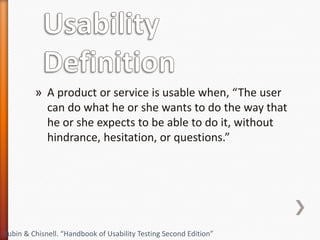 » A product or service is usable when, “The user
           can do what he or she wants to do the way that
           he or she expects to be able to do it, without
           hindrance, hesitation, or questions.”




Rubin & Chisnell. “Handbook of Usability Testing Second Edition”
 