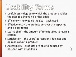 » Usefulness – degree to which the product enables
  the user to achieve his or her goals
» Efficiency – how quick the goal is achieved
» Effectiveness – the product behaves as suspected
  and is easy to use
» Learnability – the amount of time it takes to learn a
  system
» Satisfaction – the users’ perceptions, feelings and
  opinions about a product
» Accessibility – products are able to be used by
  person’s with disabilities
 