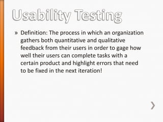 » Definition: The process in which an organization
  gathers both quantitative and qualitative
  feedback from their users in order to gage how
  well their users can complete tasks with a
  certain product and highlight errors that need
  to be fixed in the next iteration!
 