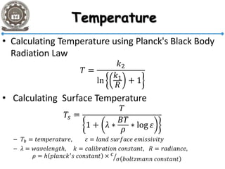 • Calculating Temperature using Planck's Black Body
Radiation Law
𝑇 =
𝑘2
ln
𝑘1
𝑅
+ 1
• Calculating Surface Temperature
𝑇𝑠 =
𝑇
1 + λ ∗
𝐵𝑇
𝜌
∗ log 𝜀
– 𝑇𝑏 = 𝑡𝑒𝑚𝑝𝑒𝑟𝑎𝑡𝑢𝑟𝑒, 𝜀 = 𝑙𝑎𝑛𝑑 𝑠𝑢𝑟𝑓𝑎𝑐𝑒 𝑒𝑚𝑖𝑠𝑠𝑖𝑣𝑖𝑡𝑦
– λ = 𝑤𝑎𝑣𝑒𝑙𝑒𝑛𝑔𝑡ℎ, 𝑘 = 𝑐𝑎𝑙𝑖𝑏𝑟𝑎𝑡𝑖𝑜𝑛 𝑐𝑜𝑛𝑠𝑡𝑎𝑛𝑡, 𝑅 = 𝑟𝑎𝑑𝑖𝑎𝑛𝑐𝑒,
𝜌 = ℎ 𝑝𝑙𝑎𝑛𝑐𝑘′ 𝑠 𝑐𝑜𝑛𝑠𝑡𝑎𝑛𝑡 × 𝑐
𝜎 𝑏𝑜𝑙𝑡𝑧𝑚𝑎𝑛𝑛 𝑐𝑜𝑛𝑠𝑡𝑎𝑛𝑡
 