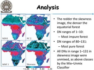 Analysis
• The redder the skewness
image, the denser the
equatorial forest
• DN ranges of 1–10:
– Most impure forest
• DN ranges of 80–131:
– Most pure forest
• All DNs in range 1–131 in
skewness image were
unmixed, as above classes
by the Mix–Unmix
Classifier
 