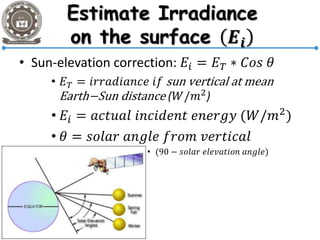 • Sun-elevation correction: 𝐸𝑖 = 𝐸 𝑇 ∗ 𝐶𝑜𝑠 𝜃
• 𝐸 𝑇 = 𝑖𝑟𝑟𝑎𝑑𝑖𝑎𝑛𝑐𝑒 𝑖𝑓 sun vertical at mean
Earth−Sun distance (𝑊/𝑚2)
• 𝐸𝑖 = 𝑎𝑐𝑡𝑢𝑎𝑙 𝑖𝑛𝑐𝑖𝑑𝑒𝑛𝑡 𝑒𝑛𝑒𝑟𝑔𝑦 (𝑊/𝑚2
)
• 𝜃 = 𝑠𝑜𝑙𝑎𝑟 𝑎𝑛𝑔𝑙𝑒 𝑓𝑟𝑜𝑚 𝑣𝑒𝑟𝑡𝑖𝑐𝑎𝑙
• (90 − 𝑠𝑜𝑙𝑎𝑟 𝑒𝑙𝑒𝑣𝑎𝑡𝑖𝑜𝑛 𝑎𝑛𝑔𝑙𝑒)
 