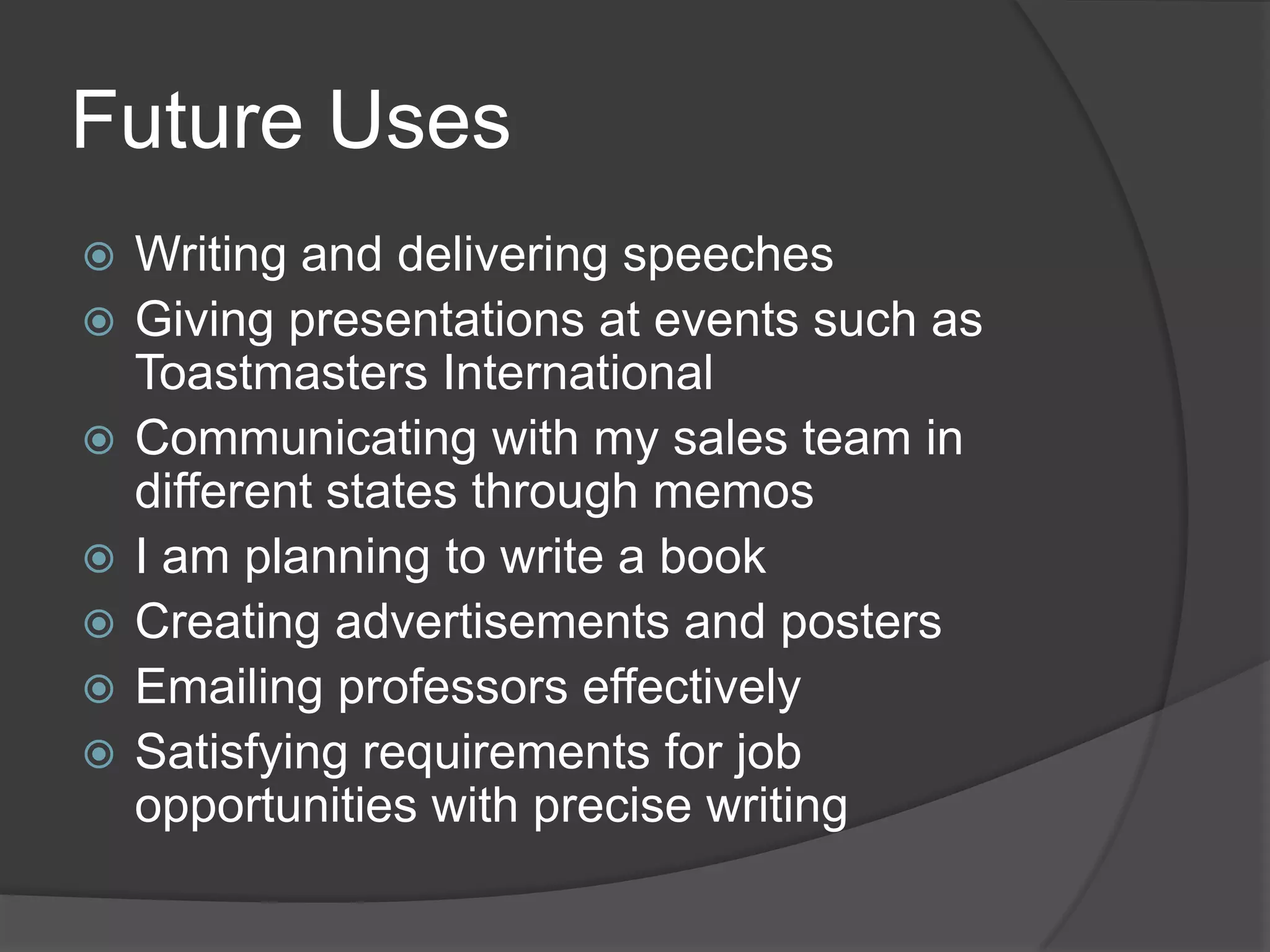 Future Uses
 Writing and delivering speeches
 Giving presentations at events such as
Toastmasters International
 Communicating with my sales team in
different states through memos
 I am planning to write a book
 Creating advertisements and posters
 Emailing professors effectively
 Satisfying requirements for job
opportunities with precise writing
 