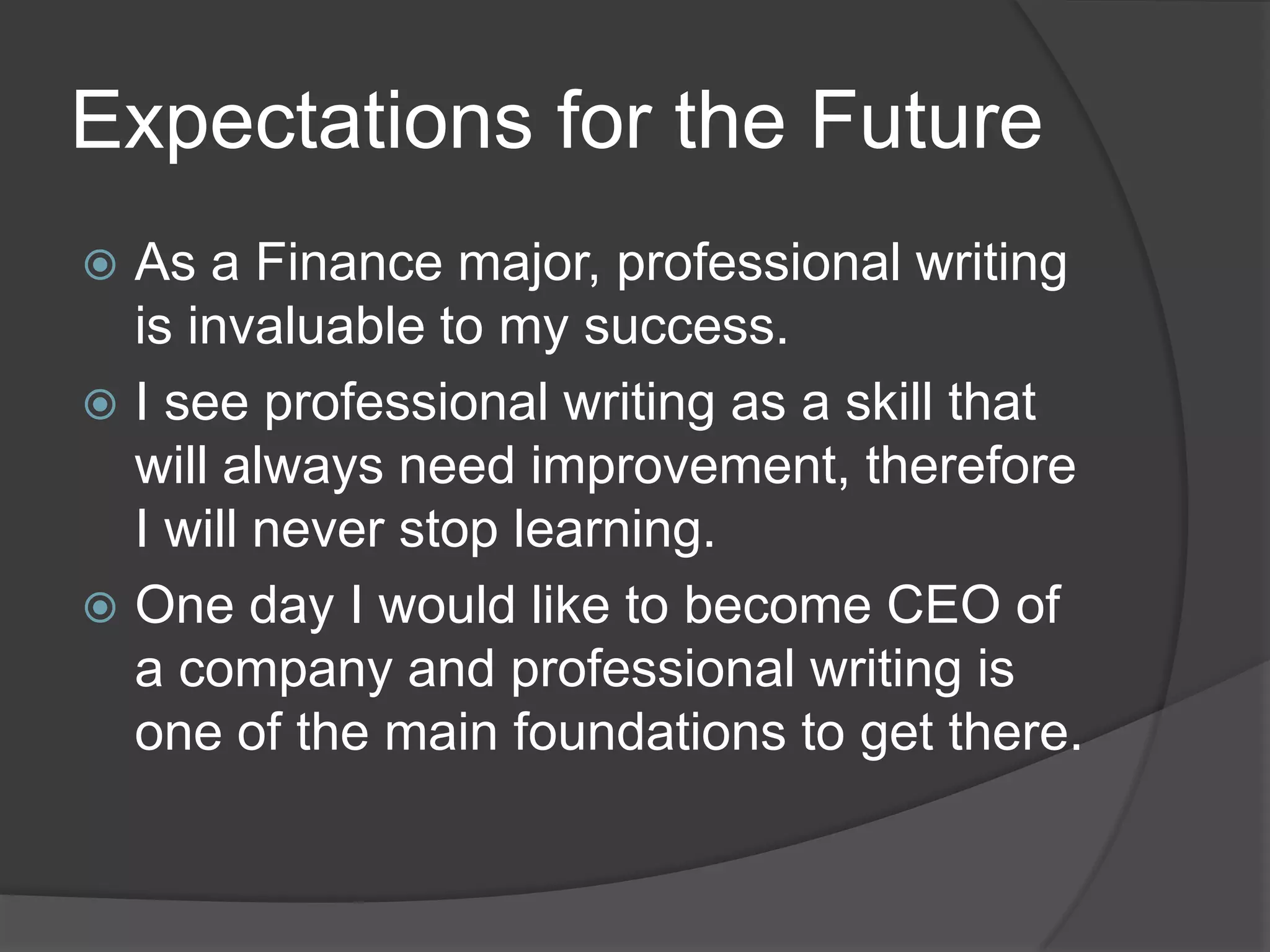 Expectations for the Future
 As a Finance major, professional writing
is invaluable to my success.
 I see professional writing as a skill that
will always need improvement, therefore
I will never stop learning.
 One day I would like to become CEO of
a company and professional writing is
one of the main foundations to get there.
 