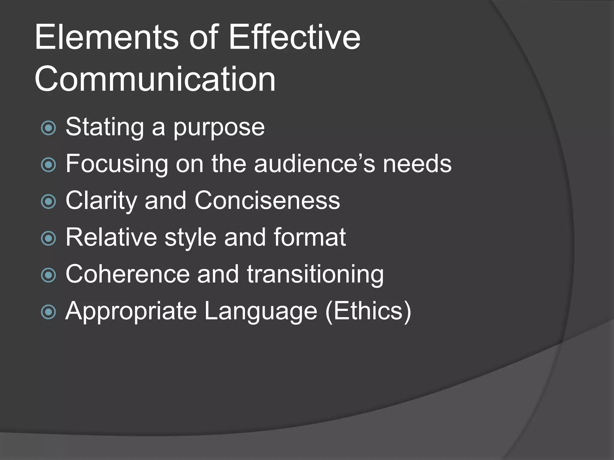 Elements of Effective
Communication
 Stating a purpose
 Focusing on the audience’s needs
 Clarity and Conciseness
 Relative style and format
 Coherence and transitioning
 Appropriate Language (Ethics)
 