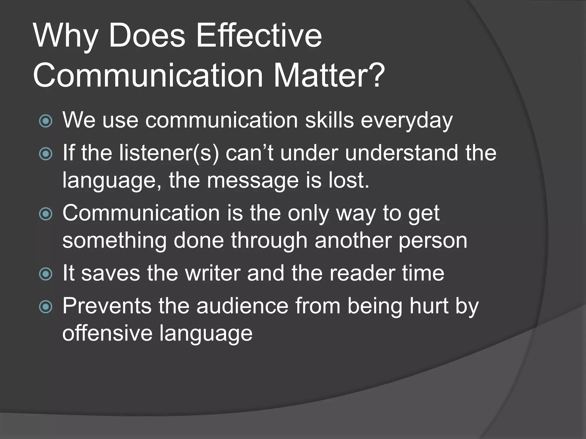 Why Does Effective
Communication Matter?
 We use communication skills everyday
 If the listener(s) can’t under understand the
language, the message is lost.
 Communication is the only way to get
something done through another person
 It saves the writer and the reader time
 Prevents the audience from being hurt by
offensive language
 