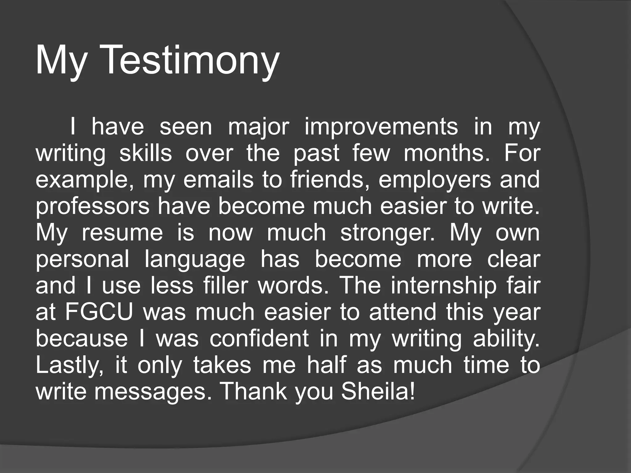 My Testimony
I have seen major improvements in my
writing skills over the past few months. For
example, my emails to friends, employers and
professors have become much easier to write.
My resume is now much stronger. My own
personal language has become more clear
and I use less filler words. The internship fair
at FGCU was much easier to attend this year
because I was confident in my writing ability.
Lastly, it only takes me half as much time to
write messages. Thank you Sheila!
 