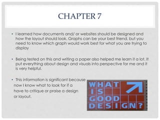 CHAPTER 7 
• I learned how documents and/ or websites should be designed and 
how the layout should look. Graphs can be your best friend, but you 
need to know which graph would work best for what you are trying to 
display 
• Being tested on this and writing a paper also helped me learn it a lot. It 
put everything about design and visuals into perspective for me and it 
is very helpful. 
• This information is significant because 
now I know what to look for if a 
have to critique or praise a design 
or layout. 
 