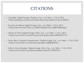 CITATIONS 
• Checklist. Digital image. Pixabay. N.p., n.d. Web. 11 Oct. 2014. 
<http://pixabay.com/en/checklist-clip-board-blank-to-do-310092/>. 
• Success or failure. Digital image. N.p., n.d. Web. 11 Oct. 2014. 
<https://farm9.static.flickr.com/8057/8226451812_88007f08df.jpg>. 
• Hands at Work. Digital image. Flickr. N.p., n.d. Web. 11 Oct. 2014. 
<https://www.flickr.com/photos/screamingmonkey/4839552797/>. 
• Texan Bay Complaint Department. Digital image. N.p., n.d. Web. 11 Oct. 2014. 
<https://www.flickr.com/photos/dongato/4483060944/>. 
• What Is Good Design. Digital image. Flickr. N.p., n.d. Web. 11 Oct. 2014. 
<https://www.flickr.com/photos/debschultz/5715909379/>. 
