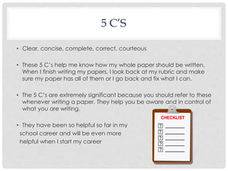 5 C’S 
• Clear, concise, complete, correct, courteous 
• These 5 C’s help me know how my whole paper should be written. 
When I finish writing my papers, I look back at my rubric and make 
sure my paper has all of them or I go back and fix what I can. 
• The 5 C’s are extremely significant because you should refer to these 
whenever writing a paper. They help you be aware and in control of 
what you are writing. 
• They have been so helpful so far in my 
school career and will be even more 
helpful when I start my career 
 