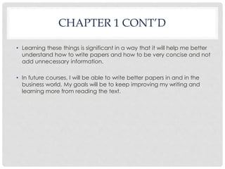 CHAPTER 1 CONT’D 
• Learning these things is significant in a way that it will help me better 
understand how to write papers and how to be very concise and not 
add unnecessary information. 
• In future courses, I will be able to write better papers in and in the 
business world. My goals will be to keep improving my writing and 
learning more from reading the text. 
 