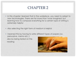 CHAPTER 2 
• In this chapter I learned that in the workplace, you need to adapt to 
new technologies. There are far more than I ever imagined, but 
learning how to compose everything for a certain type of writing is 
extremely helpful 
• Also selecting the right form of medium is helpful 
• I learned this by having to write different types of papers (i.e. 
persuasive, memo etc..) 
also by being tested on the 
reading 
 