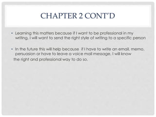 CHAPTER 2 CONT’D 
• Learning this matters because if I want to be professional in my 
writing, I will want to send the right style of writing to a specific person 
• In the future this will help because if I have to write an email, memo, 
persuasion or have to leave a voice mail message, I will know 
the right and professional way to do so. 
 