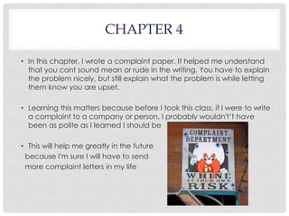 CHAPTER 4 
• In this chapter, I wrote a complaint paper. It helped me understand 
that you cant sound mean or rude in the writing. You have to explain 
the problem nicely, but still explain what the problem is while letting 
them know you are upset. 
• Learning this matters because before I took this class, if I were to write 
a complaint to a company or person, I probably wouldn't’t have 
been as polite as I learned I should be 
• This will help me greatly in the future 
because I'm sure I will have to send 
more complaint letters in my life 
 