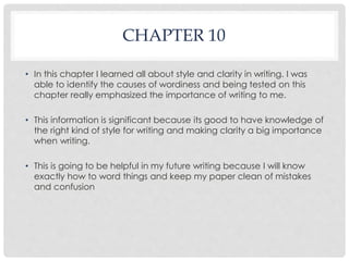 CHAPTER 10 
• In this chapter I learned all about style and clarity in writing. I was 
able to identify the causes of wordiness and being tested on this 
chapter really emphasized the importance of writing to me. 
• This information is significant because its good to have knowledge of 
the right kind of style for writing and making clarity a big importance 
when writing. 
• This is going to be helpful in my future writing because I will know 
exactly how to word things and keep my paper clean of mistakes 
and confusion 
 