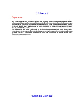“Universo”
Supernova
Una supernova es una explosión estelar que produce objetos muy brillantes en la esfera
celeste, de ahí que se les llamase inicialmente Estella Nova o simplemente Nova, ya que
muchas veces aparecían donde antes no se observaba nada. Posteriormente se les agregó
el prefijo “super” para distinguirlas de otro fenómeno de características similares, pero
menos luminoso, las novas.
Las supernovas dan lugar a destellos de luz intensísimos que pueden durar desde varias
semanas a varios meses. Se caracterizan por un rápido aumento de intensidad hasta
alcanzar un pico, para luego decrecer en brillo de forma más o menos suave hasta
desaparecer completamente.
“Espacio Ciencia”