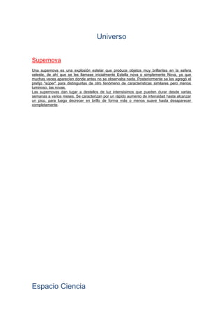Universo
Supernova
Una supernova es una explosión estelar que produce objetos muy brillantes en la esfera
celeste, de ahí que se les llamase inicialmente Estella nova o simplemente Nova, ya que
muchas veces aparecían donde antes no se observaba nada. Posteriormente se les agregó el
prefijo "súper" para distinguirlas de otro fenómeno de características similares pero menos
luminoso, las novas.
Las supernovas dan lugar a destellos de luz intensísimos que pueden durar desde varias
semanas a varios meses. Se caracterizan por un rápido aumento de intensidad hasta alcanzar
un pico, para luego decrecer en brillo de forma más o menos suave hasta desaparecer
completamente.
Espacio Ciencia