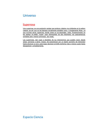 Universo
Espacio Ciencia
Supernova
Una supernova es una explosión estelar que produce objetos muy brillantes en la esfera
celeste, de ahí que se les llamase inicialmente estrellas nova o simplemente Nova, ya
que muchas veces aparecían donde antes no se observaba nada. Posteriormente se
les agrego el prefijo “súper” para distinguirlas de otro fenómeno de características
similares pero menos luminosas, las novas.
Las supernovas dan lugar a destellos de luz intensísimos que pueden durar desde
varias semanas a varios meses. Se caracterizan por un rápido aumento de intensidad
hasta alcanzar un pico, para luego decrecer en brillo de forma más o menos suave hasta
desaparecer completamente.
 