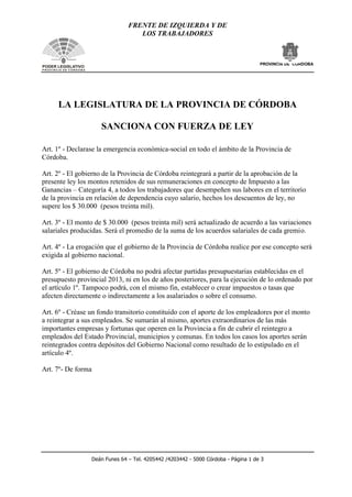 FRENTE DE IZQUIERDA Y DE
LOS TRABAJADORES
PROVINCIA DE CORDOBA
Deán Funes 64 – Tel. 4205442 /4203442 - 5000 Córdoba - Página 1 de 3
PODER LEGISLATIVO
P R O V I N C I A D E C O R D O B A
LA LEGISLATURA DE LA PROVINCIA DE CÓRDOBA
SANCIONA CON FUERZA DE LEY
Art. 1º - Declarase la emergencia económica-social en todo el ámbito de la Provincia de
Córdoba.
Art. 2º - El gobierno de la Provincia de Córdoba reintegrará a partir de la aprobación de la
presente ley los montos retenidos de sus remuneraciones en concepto de Impuesto a las
Ganancias – Categoría 4, a todos los trabajadores que desempeñen sus labores en el territorio
de la provincia en relación de dependencia cuyo salario, hechos los descuentos de ley, no
supere los $ 30.000 (pesos treinta mil).
Art. 3º - El monto de $ 30.000 (pesos treinta mil) será actualizado de acuerdo a las variaciones
salariales producidas. Será el promedio de la suma de los acuerdos salariales de cada gremio.
Art. 4º - La erogación que el gobierno de la Provincia de Córdoba realice por ese concepto será
exigida al gobierno nacional.
Art. 5º - El gobierno de Córdoba no podrá afectar partidas presupuestarias establecidas en el
presupuesto provincial 2013, ni en los de años posteriores, para la ejecución de lo ordenado por
el artículo 1º. Tampoco podrá, con el mismo fin, establecer o crear impuestos o tasas que
afecten directamente o indirectamente a los asalariados o sobre el consumo.
Art. 6º - Créase un fondo transitorio constituido con el aporte de los empleadores por el monto
a reintegrar a sus empleados. Se sumarán al mismo, aportes extraordinarios de las más
importantes empresas y fortunas que operen en la Provincia a fin de cubrir el reintegro a
empleados del Estado Provincial, municipios y comunas. En todos los casos los aportes serán
reintegrados contra depósitos del Gobierno Nacional como resultado de lo estipulado en el
artículo 4º.
Art. 7º- De forma
 