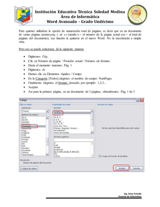Institución Educativa Técnica Soledad Medina
Área de Informática
Word Avanzado - Grado Undécimo
Ing. Cesar Estrada
Docente de Informática
Para quienes utilizaban la opción de numeración total de páginas, es decir que en un documento
de varias páginas ponían pág. x de xx (siendo x = al número de la página actual yxx = al total de
páginas del documento), esa función la quitaron en el nuevo Word. No la encontrarán a simple
vista.
Pero eso se puede solucionar de la siguiente manera:
 Digitamos Pág.
 Clic en Número de página / Posición actual / Número sin formato
 Hasta el momento tenemos: Pág. 1
 Digitamos de
 Damos clic en Elementos rápidos / Campo
 En la Categoría [Todos] elegimos el nombre de campo: NumPages
 Finalmente elegimos el formato deseado, por ejemplo: 1,2,3...
 Aceptar
 Así para la primera página, en un documento de 3 páginas, obtendremos: Pág. 1 de 3
 