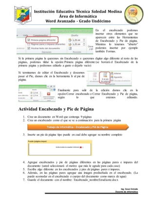 Institución Educativa Técnica Soledad Medina
Área de Informática
Word Avanzado - Grado Undécimo
Ing. Cesar Estrada
Docente de Informática
En el encabezado podemos
insertar otros elementos que no
aparecen entre las Herramientas
de Encabezado y Pie de página.
Mientras lo tenemos “abierto”
podemos insertar por ejemplo
también Formas.
Si la primera página la queremos sin Encabezado o queremos digitar algo diferente al resto de las
páginas, podemos tildar la opción: Primera página diferente (se borrará el Encabezado de la
primera página y podremos editarlo a gusto o dejarlo vacío)
Si terminamos de editar el Encabezado y deseamos
pasar al Pie, damos clic en la herramienta Ir al pie de
página.
Finalmente para salir de la edición damos clic en la
opción Cerrar encabezado o Cerrar Encabezado y Pie de página,
según lo que estemos editando.
Actividad Encabezado y Pie de Página
1. Cree un documento en Word que contenga 9 páginas
2. Cree un encabezado como el que se ve a continuación para la primera página
3. Inserte un pie de página tipo puzzle en cual debe agregar su nombre completo
4. Agregue encabezados y pie de páginas diferentes en las páginas pares e impares del
documento (usted seleccionará el motivo que más le agrade para cada caso)
5. Escriba algo diferente en los encabezados y pies de páginas pares e impares.
6. Además, en las páginas pares agregue una imagen prediseñada en el encabezado. (La
puede acomodar en el encabezado o cuerpo del documento como marca de agua)
7. Guarde el documento con el nombre: Encabezado_nombreEstudiante.docx
 