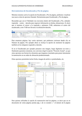 ESCUELA SUPERIOR POLITECNICA DE CHIMBORAZO

MELISA BONILLA

Herramientas de Encabezado y Pie de página
Mientras tenemos activa la opción de Encabezado y Pie de página, podremos visualizar
una nueva cinta de opciones llamada: Herramientas para Encabezado y Pie de página.
Recuerden que con el Tabulador nos movemos dentro del Encabezado y Pie, saltando:
izquierda – centro – derecha para ingresar información en dichas alineaciones. Es decir
que si tenemos el cursor a la izquierda y pulsamos TAB, saltaremos al centro del
encabezado y otro TAB nos llevará a la alineación derecha.

Para enumerar páginas, hay varias opciones, que podremos curiosear dando clic en
Número de página. Por ejemplo ahora se incluye la opción de enumerar las páginas
también en los márgenes izquierdo y derecho.
Si en el Encabezado por ejemplo ponemos una imagen, luego digitamos un texto y
finalmente queremos enumerar, nos conviene elegir la opción “Posición Actual”, ya que
otras opciones nos borran los elementos que tengamos insertados para poner únicamente
la numeración en un orden de alineación predeterminado.
Otras opciones permitirán incluir fecha, imagen de archivo o prediseñadas, etc.

Para quienes utilizaban la opción de numeración total de páginas, es decir que en un
documento de varias páginas ponían pág. x de xx (siendo x = al número de la página
3

 