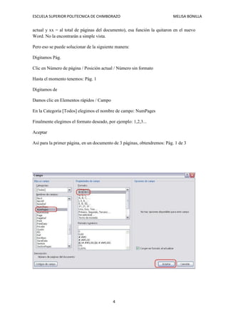 ESCUELA SUPERIOR POLITECNICA DE CHIMBORAZO

MELISA BONILLA

actual y xx = al total de páginas del documento), esa función la quitaron en el nuevo
Word. No la encontrarán a simple vista.
Pero eso se puede solucionar de la siguiente manera:
Digitamos Pág.
Clic en Número de página / Posición actual / Número sin formato
Hasta el momento tenemos: Pág. 1
Digitamos de
Damos clic en Elementos rápidos / Campo
En la Categoría [Todos] elegimos el nombre de campo: NumPages
Finalmente elegimos el formato deseado, por ejemplo: 1,2,3...
Aceptar
Así para la primer página, en un documento de 3 páginas, obtendremos: Pág. 1 de 3

4

 