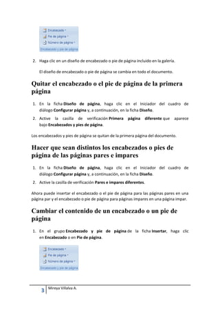 2. Haga clic en un diseño de encabezado o pie de página incluido en la galería.
El diseño de encabezado o pie de página se cambia en todo el documento.

Quitar el encabezado o el pie de página de la primera
página
1. En la ficha Diseño de página, haga clic en el Iniciador del cuadro de
diálogo Configurar página y, a continuación, en la ficha Diseño.
2. Active la casilla de verificación Primera
bajo Encabezados y pies de página.

página

diferente que

aparece

Los encabezados y pies de página se quitan de la primera página del documento.

Hacer que sean distintos los encabezados o pies de
página de las páginas pares e impares
1. En la ficha Diseño de página, haga clic en el Iniciador del cuadro de
diálogo Configurar página y, a continuación, en la ficha Diseño.
2. Active la casilla de verificación Pares e impares diferentes.
Ahora puede insertar el encabezado o el pie de página para las páginas pares en una
página par y el encabezado o pie de página para páginas impares en una página impar.

Cambiar el contenido de un encabezado o un pie de
página
1. En el grupo Encabezado y pie de página de la ficha Insertar, haga clic
en Encabezado o en Pie de página.

3

Mireya Villalva A.

 