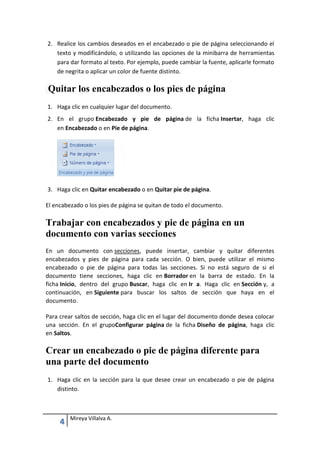 2. Realice los cambios deseados en el encabezado o pie de página seleccionando el
texto y modificándolo, o utilizando las opciones de la minibarra de herramientas
para dar formato al texto. Por ejemplo, puede cambiar la fuente, aplicarle formato
de negrita o aplicar un color de fuente distinto.

Quitar los encabezados o los pies de página
1. Haga clic en cualquier lugar del documento.
2. En el grupo Encabezado y pie de página de la ficha Insertar, haga clic
en Encabezado o en Pie de página.

3. Haga clic en Quitar encabezado o en Quitar pie de página.
El encabezado o los pies de página se quitan de todo el documento.

Trabajar con encabezados y pie de página en un
documento con varias secciones
En un documento con secciones, puede insertar, cambiar y quitar diferentes
encabezados y pies de página para cada sección. O bien, puede utilizar el mismo
encabezado o pie de página para todas las secciones. Si no está seguro de si el
documento tiene secciones, haga clic en Borrador en la barra de estado. En la
ficha Inicio, dentro del grupo Buscar, haga clic en Ir a. Haga clic en Sección y, a
continuación, en Siguiente para buscar los saltos de sección que haya en el
documento.
Para crear saltos de sección, haga clic en el lugar del documento donde desea colocar
una sección. En el grupoConfigurar página de la ficha Diseño de página, haga clic
en Saltos.

Crear un encabezado o pie de página diferente para
una parte del documento
1. Haga clic en la sección para la que desee crear un encabezado o pie de página
distinto.

4

Mireya Villalva A.

 