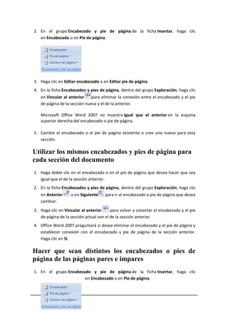 2. En el grupo Encabezado y pie de página de la ficha Insertar, haga clic
en Encabezado o en Pie de página.

3. Haga clic en Editar encabezado o en Editar pie de página.
4. En la ficha Encabezados y pies de página, dentro del grupo Exploración, haga clic
en Vincular al anterior
para eliminar la conexión entre el encabezado y el pie
de página de la sección nueva y el de la anterior.
Microsoft Office Word 2007 no muestra Igual que el anterior en la esquina
superior derecha del encabezado o pie de página.
5. Cambie el encabezado o el pie de página existente o cree uno nuevo para esta
sección.

Utilizar los mismos encabezados y pies de página para
cada sección del documento
1. Haga doble clic en el encabezado o en el pie de página que desea hacer que sea
igual que el de la sección anterior.
2. En la ficha Encabezados y pies de página, dentro del grupo Exploración, haga clic
en Anterior
cambiar.

o en Siguiente

para ir al encabezado o pie de página que desea

3. Haga clic en Vincular al anterior
para volver a conectar el encabezado y el pie
de página de la sección actual con el de la sección anterior.
4. Office Word 2007 preguntará si desea eliminar el encabezado y el pie de página y
establecer conexión con el encabezado y pie de página de la sección anterior.
Haga clic en Sí.

Hacer que sean distintos los encabezados o pies de
página de las páginas pares e impares
1. En el grupo Encabezado y pie de página de la ficha Insertar, haga clic
en Encabezado o en Pie de página.

5

Mireya Villalva A.

 