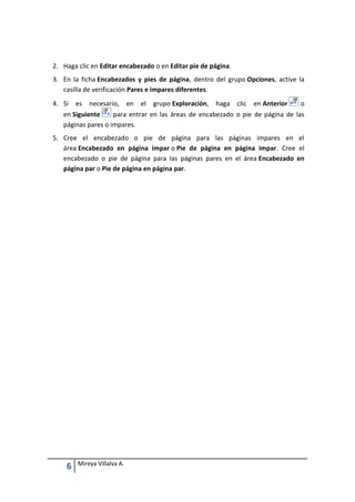 2. Haga clic en Editar encabezado o en Editar pie de página.
3. En la ficha Encabezados y pies de página, dentro del grupo Opciones, active la
casilla de verificación Pares e impares diferentes.
4. Si

es

necesario,

en

el

grupo Exploración,

haga

clic

en Anterior

o

en Siguiente
para entrar en las áreas de encabezado o pie de página de las
páginas pares o impares.
5. Cree el encabezado o pie de página para las páginas impares en el
área Encabezado en página impar o Pie de página en página impar. Cree el
encabezado o pie de página para las páginas pares en el área Encabezado en
página par o Pie de página en página par.

6

Mireya Villalva A.

 