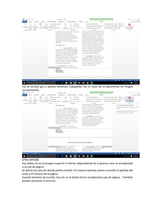ina se tornará gris y podrás continuar trabajando con el resto de tu documento sin ningún
inconveniente.
OTRA OPCIÓN
Haz doble clic en la margen superior o inferior, dependiendo de si quieres crear un encabezado
o un pie de página.
Se abrirá una sección donde podrás escribir. En nuestro ejemplo vamos a escribir el apellido del
autor y el número de la página.
Cuando termines de escribir, haz clic en el botón Cerrar encabezado y pie de página. . También
puedes presionar la tecla Esc.
 
