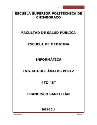 [

]

ESCUELA SUPERIOR POLITÉCNICA DE
CHIMBORAZO

FACULTAD DE SALUD PÚBLICA
ESCUELA DE MEDICINA

INFORMÁTICA
ING. MIGUEL ÁVALOS PÉREZ
4TO “B”
FRANCISCO SANTILLÁN

2013-2014
Informática

Página 1

 